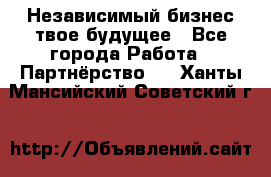 Независимый бизнес-твое будущее - Все города Работа » Партнёрство   . Ханты-Мансийский,Советский г.